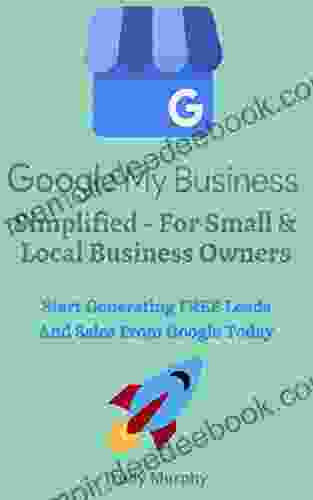 Google My Business Simplified For Small Local Business Owners: Start Generating FREE Leads Sales From Google Today With A Google My Business Listing